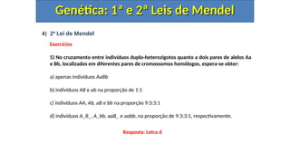 4) 2ª Lei de Mendel
Exercícios
5) No cruzamento entre indivíduos duplo-heterozigotos quanto a dois pares de alelos Aa
e Bb, localizados em diferentes pares de cromossomos homólogos, espera-se obter:
a) apenas indivíduos AaBb
b) indivíduos AB e ab na proporção de 1:1
c) indivíduos AA, Ab, aB e bb na proporção 9:3:3:1
d) indivíduos A_B_, A_bb, aaB_ e aabb, na proporção de 9:3:3:1, respectivamente.
Genética: 1ª e 2ª Leis de Mendel
Genética: 1ª e 2ª Leis de Mendel
Resposta: Letra d
 
