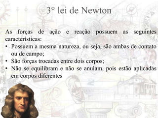 3° lei de Newton
As forças de ação e reação possuem as seguintes
características:
• Possuem a mesma natureza, ou seja, são ambas de contato
ou de campo;
• São forças trocadas entre dois corpos;
• Não se equilibram e não se anulam, pois estão aplicadas
em corpos diferentes
 