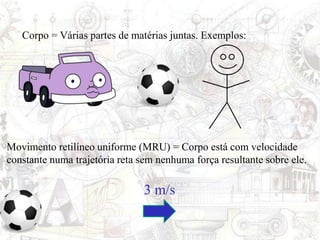 Corpo = Várias partes de matérias juntas. Exemplos:
Movimento retilíneo uniforme (MRU) = Corpo está com velocidade
constante numa trajetória reta sem nenhuma força resultante sobre ele.
3 m/s
 