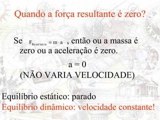 Quando a força resultante é zero?

   Se F     = m ⋅ a , então ou a massa é
        Re sul tan te

    zero ou a aceleração é zero.
              a=0
     (NÃO VARIA VELOCIDADE)

Equilíbrio estático: parado
Equilíbrio dinâmico: velocidade constante!
 