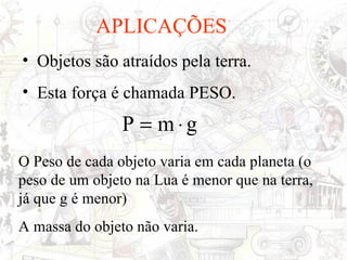 APLICAÇÕES
• Objetos são atraídos pela terra.
• Esta força é chamada PESO.
                P = m⋅g
O Peso de cada objeto varia em cada planeta (o
peso de um objeto na Lua é menor que na terra,
já que g é menor)
A massa do objeto não varia.
 