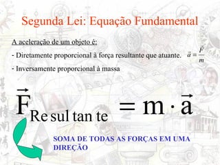 Segunda Lei: Equação Fundamental
A aceleração de um objeto é:                                   
                                                            F
- Diretamente proporcional à força resultante que atuante. a =
                                                               m
- Inversamente proporcional à massa

                     
 FRe sul tan te = m ⋅ a
             SOMA DE TODAS AS FORÇAS EM UMA
             DIREÇÃO
 