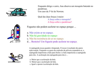 Enquanto dirige o carro, Ana observa um mosquito batendo no
             parabrisas.
             Um caso da 3a lei de Newton.

             Qual das duas forças é maior:
                       A força sobre o mosquito?
                       A força sobre o parabrisas?

Foguetes não podem acelerar no espaço porque ...

a. Não existe ar no espaço.
b. Não há gravidade no espaço
c. Não há resistência do ar no espaço.
d.... Besteira! Um foguete pode acelerar no espaço.

  A espingarda recua quando é disparada. O recuo é resultado dos pares
  ação-reação. Enquanto os gases da explosão da pólvora expandem-se, a
  espingarda impulsiona a bala para frente e a bala impulsiona a espingarda
  para trás. A aceleração da espingarda para trás é…

  a. Maior que a aceleração da bala.
  b. Menor que a aceleração da bala.
  c. Igual e oposta à aceleração da bala.
 