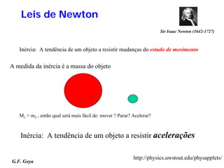 Leis de Newton
                                                                       Sir Isaac Newton (1642-1727)



   Inércia: A tendência de um objeto a resistir mudanças do estado de movimento


A medida da inércia é a massa do objeto




   M1 > m2 , então qual será mais fácil de: mover ? Parar? Acelerar?



    Inércia: A tendência de um objeto a resistir acelerações

                                                           http://physics.uwstout.edu/physapplets/
G.F. Goya
 