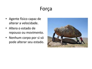 Força
• Agente físico capaz de
  alterar a velocidade.
• Altera o estado de
  repouso ou movimento.
• Nenhum corpo por si só
  pode alterar seu estado.
 