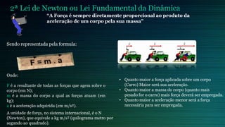 2ª Lei de Newton ou Lei Fundamental da Dinâmica
                     “A Força é sempre diretamente proporcional ao produto da
                     aceleração de um corpo pela sua massa”



Sendo representada pela formula:




Onde:
                                                         • Quanto maior a força aplicada sobre um corpo
F é a resultante de todas as forças que agem sobre o       (Carro) Maior será sua aceleração.
corpo (em N);                                            • Quanto maior a massa do corpo (quanto mais
m é a massa do corpo a qual as forças atuam (em            pesado for o carro) mais força deverá ser empregada.
kg);                                                     • Quanto maior a aceleração menor será a força
a é a aceleração adquirida (em m/s²).                      necessária para ser empregada.
A unidade de força, no sistema internacional, é o N
(Newton), que equivale a kg m/s² (quilograma metro por
segundo ao quadrado).
 