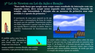3ª Lei de Newton ou Lei da Ação e Reação
              "Para toda força que surgir num corpo como resultado da interação com um
              segundo corpo, deve surgir nesse segundo uma outra força, chamada de
              reação, cuja intensidade e direção são as mesmas da primeira mas cujo
              sentido é o oposto da primeira."

              O movimento de uma nave espacial ou de um
              avião a jato é consequência da força de reação
              dos gases por ele expelido. Experimente encher
              um balão segurando-o apenas com dois dedos e
              em seguida libere-o abrindo os dedos. Esse é o
              princípio fundamental de funcionamento dos
              foguetes



O canhão aplica uma força de
ação no projétil lançando-o                           Ao correr sobre a canoa, o canoeiro aplica sobre ela uma
para frente, este por sua vez                         força F, esta por sua vez, reage aplicando no canoeiro uma
reage com uma força de                                força -F. As forças F e -F formam um par ação-reação. Ao
                                                      saltar a força aplicada pelo canoeiro cresce, mas a força
mesmo módulo e mesma direção, mas sentido
                                                      aplicada pela canoa também aumenta, de modo que ação
contrário, o que provoca um recuo no canhão.
                                                      e a reação são sempre iguais em módulo.
 