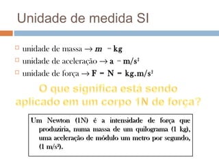 Unidade de medida SI

   unidade de massa → m = kg
   unidade de aceleração → a = m/s 2
   unidade de força → F = N = kg.m/s 2




      Um Newton (1N) é a intensidade de força que
       produziria, numa massa de um quilograma (1 kg),
       uma aceleração de módulo um metro por segundo,
       (1 m/s2).
 