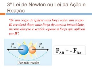 3ª Lei de Newton ou Lei da Ação e
Reação
“Se um corpo A aplicar uma força sobre um corpo
B, receberá deste uma força de mesma intensidade,
mesma direção e sentido oposto à força que aplicou
em B”.



                              FAB = - FBA
 