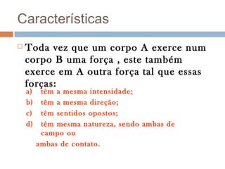 Características
   Toda vez que um corpo A exerce num
    corpo B uma força , este também
    exerce em A outra força tal que essas
    forças:
    a)    têm a mesma intensidade;
    b)    têm a mesma direção;
    c)    têm sentidos opostos;
    d)    têm mesma natureza, sendo ambas de
          campo ou
         ambas de contato.
 