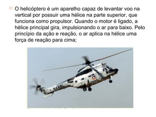    O helicóptero é um aparelho capaz de levantar voo na
    vertical por possuir uma hélice na parte superior, que
    funciona como propulsor. Quando o motor é ligado, a
    hélice principal gira, impulsionando o ar para baixo. Pelo
    princípio da ação e reação, o ar aplica na hélice uma
    força de reação para cima;
 