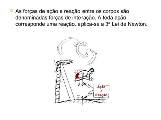    As forças de ação e reação entre os corpos são
    denominadas forças de interação. A toda ação
    corresponde uma reação. aplica-se a 3ª Lei de Newton.
 