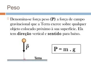 Peso
   Denomina-se força peso (P) a força de campo
    gravitacional que a Terra exerce sobre qualquer
    objeto colocado próximo à sua superfície. Ela
    tem direção vertical e sentido para baixo.


                              P=m.g
 