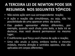 A TERCEIRA LEI DE NEWTON PODE SER
RESUMIDA NOS SEGUINTES TÓPICOS
• Não existe ação sem sua correspondente reação;
• A ação e reação são simultâneas, ou seja, não há
  possibilidade de uma aparecer antes da outra;
• Elas podem apresentar efeitos diferentes, por
  exemplo, quando você chuta uma bola, a bola irá se
  deslocar, mas você deverá permanecer no mesmo
  lugar;
• É indiferente qual força você chama de ação e reação;
• Uma não anula a outra, embora tenha o mesmo
  módulo, mesma direção e sentidos opostos, elas são
  aplicadas em corpos diferentes.
 