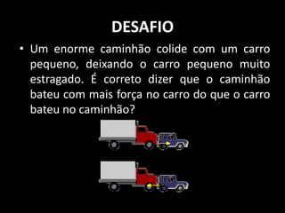 DESAFIO
• Um enorme caminhão colide com um carro
  pequeno, deixando o carro pequeno muito
  estragado. É correto dizer que o caminhão
  bateu com mais força no carro do que o carro
  bateu no caminhão?
 