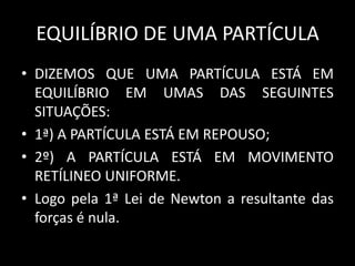 EQUILÍBRIO DE UMA PARTÍCULA
• DIZEMOS QUE UMA PARTÍCULA ESTÁ EM
  EQUILÍBRIO EM UMAS DAS SEGUINTES
  SITUAÇÕES:
• 1ª) A PARTÍCULA ESTÁ EM REPOUSO;
• 2º) A PARTÍCULA ESTÁ EM MOVIMENTO
  RETÍLINEO UNIFORME.
• Logo pela 1ª Lei de Newton a resultante das
  forças é nula.
 