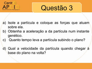 Questão 3
a) Isole a partícula e coloque as forças que atuam
   sobre ela.
b) Obtenha a aceleração a da partícula num instante
   genético.
c) Quanto tempo leva a partícula subindo o plano?

d) Qual a velocidade da partícula quando chegar à
   base do plano na volta?
 