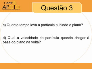 Questão 3

c) Quanto tempo leva a partícula subindo o plano?


d) Qual a velocidade da partícula quando chegar à
base do plano na volta?
 
