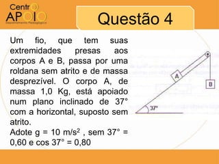 Questão 4
Um fio, que tem suas
extremidades     presas    aos
corpos A e B, passa por uma
roldana sem atrito e de massa
desprezível. O corpo A, de
massa 1,0 Kg, está apoiado
num plano inclinado de 37°
com a horizontal, suposto sem
atrito.
Adote g = 10 m/s2 , sem 37° =
0,60 e cos 37° = 0,80
 