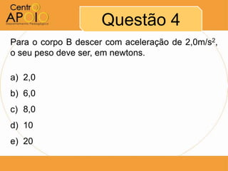 Questão 4
Para o corpo B descer com aceleração de 2,0m/s2,
o seu peso deve ser, em newtons.

a) 2,0
b) 6,0
c) 8,0
d) 10
e) 20
 