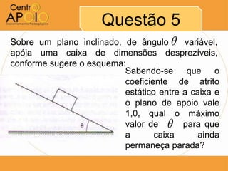 Questão 5
Sobre um plano inclinado, de ângulo A variável,
apóia uma caixa de dimensões desprezíveis,
conforme sugere o esquema:
                          Sabendo-se que o
                          coeficiente de atrito
                          estático entre a caixa e
                          o plano de apoio vale
                          1,0, qual o máximo
                                     
                          valor de AAA para que
                          a       caixa      ainda
                          permaneça parada?
 