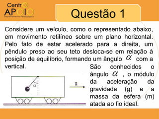 Questão 1
Considere um veículo, como o representado abaixo,
em movimento retilíneo sobre um plano horizontal.
Pelo fato de estar acelerado para a direita, um
pêndulo preso ao seu teto desloca-se em relação à
                                          
posição de equilíbrio, formando um ângulo AAAcom a
vertical.                      São    conhecidos    o
                                     
                               ângulo AA, o módulo
                               da    aceleração    da
                               gravidade (g) e a
                               massa da esfera (m)
                               atada ao fio ideal.
 