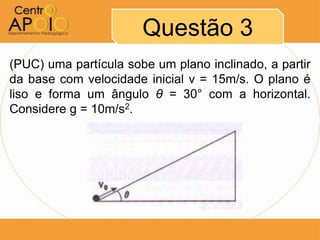 Questão 3
(PUC) uma partícula sobe um plano inclinado, a partir
da base com velocidade inicial v = 15m/s. O plano é
liso e forma um ângulo θ = 30° com a horizontal.
Considere g = 10m/s2.
 