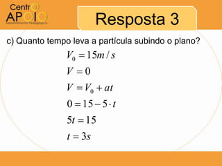 Resposta 3
c) Quanto tempo leva a partícula subindo o plano?
               V0  15m / s
               V 0
               V  V0  at
               0  15  5  t
               5t  15
               t  3s
 