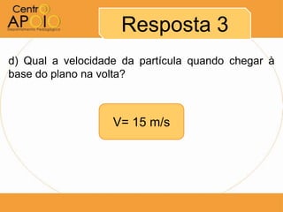 Resposta 3
d) Qual a velocidade da partícula quando chegar à
base do plano na volta?



                   V= 15 m/s
 