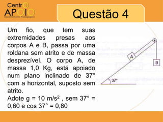 Questão 4
Um fio, que tem suas
extremidades     presas    aos
corpos A e B, passa por uma
roldana sem atrito e de massa
desprezível. O corpo A, de
massa 1,0 Kg, está apoiado
num plano inclinado de 37°
com a horizontal, suposto sem
atrito.
Adote g = 10 m/s2 , sem 37° =
0,60 e cos 37° = 0,80
 