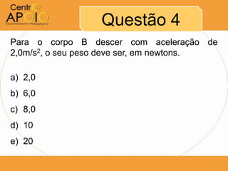 Questão 4
Para o corpo B descer com aceleração de
2,0m/s2, o seu peso deve ser, em newtons.

a) 2,0
b) 6,0
c) 8,0
d) 10
e) 20
 
