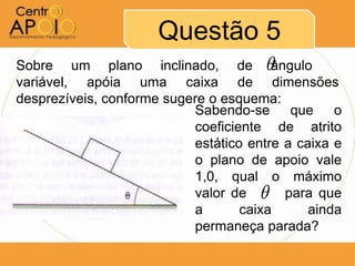 Questão 5
Sobre um plano inclinado, de ângulo A
variável, apóia uma caixa de dimensões
desprezíveis, conforme sugere o esquema:
                           Sabendo-se que o
                           coeficiente de atrito
                           estático entre a caixa e
                           o plano de apoio vale
                           1,0, qual o máximo
                                      
                           valor de AAA para que
                           a       caixa      ainda
                           permaneça parada?
 