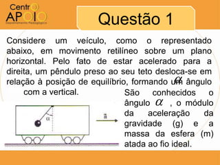 Questão 1
Considere um veículo, como o representado
abaixo, em movimento retilíneo sobre um plano
horizontal. Pelo fato de estar acelerado para a
direita, um pêndulo preso ao seu teto desloca-se em
                                          
relação à posição de equilíbrio, formando um ângulo
AAAcom a vertical.             São    conhecidos    o
                                     
                               ângulo AA, o módulo
                               da    aceleração    da
                               gravidade (g) e a
                               massa da esfera (m)
                               atada ao fio ideal.
 