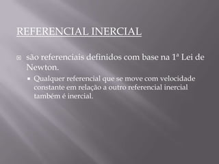 REFERENCIAL INERCIAL
 são referenciais definidos com base na 1ª Lei de
Newton.
 Qualquer referencial que se move com velocidade
constante em relação a outro referencial inercial
também é inercial.
 