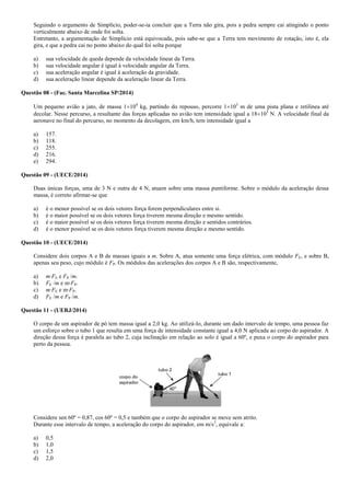 Seguindo o argumento de Simplício, poder-se-ia concluir que a Terra não gira, pois a pedra sempre cai atingindo o ponto
verticalmente abaixo de onde foi solta.
Entretanto, a argumentação de Simplício está equivocada, pois sabe-se que a Terra tem movimento de rotação, isto é, ela
gira, e que a pedra cai no ponto abaixo do qual foi solta porque
a) sua velocidade de queda depende da velocidade linear da Terra.
b) sua velocidade angular é igual à velocidade angular da Terra.
c) sua aceleração angular é igual à aceleração da gravidade.
d) sua aceleração linear depende da aceleração linear da Terra.
Questão 08 - (Fac. Santa Marcelina SP/2014)
Um pequeno avião a jato, de massa 1 104
kg, partindo do repouso, percorre 1 103
m de uma pista plana e retilínea até
decolar. Nesse percurso, a resultante das forças aplicadas no avião tem intensidade igual a 18 103
N. A velocidade final da
aeronave no final do percurso, no momento da decolagem, em km/h, tem intensidade igual a
a) 157.
b) 118.
c) 255.
d) 216.
e) 294.
Questão 09 - (UECE/2014)
Duas únicas forças, uma de 3 N e outra de 4 N, atuam sobre uma massa puntiforme. Sobre o módulo da aceleração dessa
massa, é correto afirmar-se que
a) é o menor possível se os dois vetores força forem perpendiculares entre si.
b) é o maior possível se os dois vetores força tiverem mesma direção e mesmo sentido.
c) é o maior possível se os dois vetores força tiverem mesma direção e sentidos contrários.
d) é o menor possível se os dois vetores força tiverem mesma direção e mesmo sentido.
Questão 10 - (UECE/2014)
Considere dois corpos A e B de massas iguais a m. Sobre A, atua somente uma força elétrica, com módulo FE, e sobre B,
apenas seu peso, cujo módulo é FP. Os módulos das acelerações dos corpos A e B são, respectivamente,
a) m∙FE e FP /m.
b) FE /m e m∙FP.
c) m∙FE e m∙FP.
d) FE /m e FP /m.
Questão 11 - (UERJ/2014)
O corpo de um aspirador de pó tem massa igual a 2,0 kg. Ao utilizá-lo, durante um dado intervalo de tempo, uma pessoa faz
um esforço sobre o tubo 1 que resulta em uma força de intensidade constante igual a 4,0 N aplicada ao corpo do aspirador. A
direção dessa força é paralela ao tubo 2, cuja inclinação em relação ao solo é igual a 60º, e puxa o corpo do aspirador para
perto da pessoa.
Considere sen 60º = 0,87, cos 60º = 0,5 e também que o corpo do aspirador se move sem atrito.
Durante esse intervalo de tempo, a aceleração do corpo do aspirador, em m/s2
, equivale a:
a) 0,5
b) 1,0
c) 1,5
d) 2,0
 