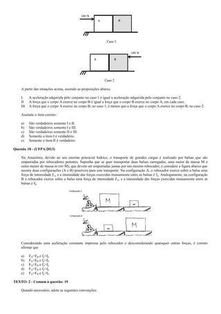 A partir das situações acima, assinale as proposições abaixo.
I. A aceleração adquirida pelo conjunto no caso 1 é igual a aceleração adquirida pelo conjunto no caso 2.
II. A força que o corpo A exerce no corpo B é igual a força que o corpo B exerce no corpo A, em cada caso.
III. A força que o corpo A exerce no corpo B, no caso 1, é menor que a força que o corpo A exerce no corpo B, no caso 2.
Assinale o item correto :
a) São verdadeiros somente I e II.
b) São verdadeiros somente I e III.
c) São verdadeiros somente II e III.
d) Somente o item I é verdadeiro.
e) Somente o item II é verdadeiro.
Questão 18 - (UFPA/2013)
Na Amazônia, devido ao seu enorme potencial hídrico, o transporte de grandes cargas é realizado por balsas que são
empurradas por rebocadores potentes. Suponha que se quer transportar duas balsas carregadas, uma maior de massa M e
outra menor de massa m (m<M), que devem ser empurradas juntas por um mesmo rebocador, e considere a figura abaixo que
mostra duas configurações (A e B) possíveis para este transporte. Na configuração A, o rebocador exerce sobre a balsa uma
força de intensidade Fa, e a intensidade das forças exercidas mutuamente entre as balsas é fa. Analogamente, na configuração
B o rebocador exerce sobre a balsa uma força de intensidade Fb, e a intensidade das forças exercidas mutuamente entre as
balsas é fb.
Considerando uma aceleração constante impressa pelo rebocador e desconsiderando quaisquer outras forças, é correto
afirmar que
a) FA=FB e fa=fb
b) FA>FB e fa=fb
c) FA<FB e fa>fb
d) FA=FB e fa<fb
e) FA=FB e fa>fb
TEXTO: 2 - Comum à questão: 19
Quando necessário, adote as seguintes convenções:
 