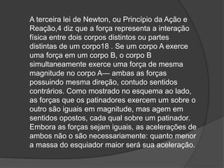 A terceira lei de Newton, ou Princípio da Ação e
Reação,4 diz que a força representa a interação
física entre dois corpos distintos ou partes
distintas de um corpo18 . Se um corpo A exerce
uma força em um corpo B, o corpo B
simultaneamente exerce uma força de mesma
magnitude no corpo A— ambas as forças
possuindo mesma direção, contudo sentidos
contrários. Como mostrado no esquema ao lado,
as forças que os patinadores exercem um sobre o
outro são iguais em magnitude, mas agem em
sentidos opostos, cada qual sobre um patinador.
Embora as forças sejam iguais, as acelerações de
ambos não o são necessariamente: quanto menor
a massa do esquiador maior será sua aceleração.
 