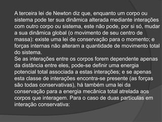 A terceira lei de Newton diz que, enquanto um corpo ou
sistema pode ter sua dinâmica alterada mediante interações
com outro corpo ou sistema, este não pode, por si só, mudar
a sua dinâmica global (o movimento de seu centro de
massa): existe uma lei de conservação para o momento; e
forças internas não alteram a quantidade de movimento total
do sistema.
Se as interações entre os corpos forem dependente apenas
da distância entre eles, pode-se definir uma energia
potencial total associada a estas interações; e se apenas
esta classe de interações encontra-se presente (as forças
são todas conservativas), há também uma lei da
conservação para a energia mecânica total atrelada aos
corpos que interagem. Para o caso de duas partículas em
interação conservativa:
 