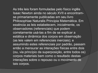 As três leis foram formuladas pelo físico inglês
Isaac Newton ainda no século XVII e encontram-
se primariamente publicadas em seu livro
Philosophiae Naturalis Principia Matemática. Em
essência as leis estabelecem, inicialmente, os
observadores (referenciais) que podem
corretamente usá-las a fim de se explicar a
estática e dinâmica dos corpos em observação
(as leis valem em referenciais inerciais); e
assumindo estes referenciais por padrão, passam
então a mensurar as interações físicas entre dois
(ou, via princípio da superposição, entre todos os)
corpos materiais bem como o resultado destas
interações sobre o repouso ou o movimento de
tais corpos.
 