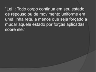 “Lei I: Todo corpo continua em seu estado
de repouso ou de movimento uniforme em
uma linha reta, a menos que seja forçado a
mudar aquele estado por forças aplicadas
sobre ele.”
 