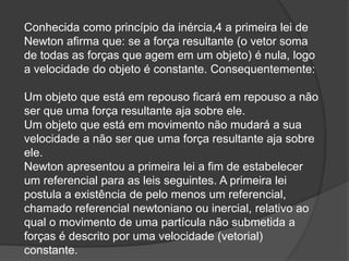 Conhecida como princípio da inércia,4 a primeira lei de
Newton afirma que: se a força resultante (o vetor soma
de todas as forças que agem em um objeto) é nula, logo
a velocidade do objeto é constante. Consequentemente:
Um objeto que está em repouso ficará em repouso a não
ser que uma força resultante aja sobre ele.
Um objeto que está em movimento não mudará a sua
velocidade a não ser que uma força resultante aja sobre
ele.
Newton apresentou a primeira lei a fim de estabelecer
um referencial para as leis seguintes. A primeira lei
postula a existência de pelo menos um referencial,
chamado referencial newtoniano ou inercial, relativo ao
qual o movimento de uma partícula não submetida a
forças é descrito por uma velocidade (vetorial)
constante.
 