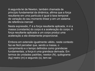 A segunda lei de Newton, também chamada de
princípio fundamental da dinâmica, afirma que a força
resultante em uma partícula é igual à taxa temporal
de variação do seu momento linear p em um sistema
de referência inercial:
Nesta expressão, F é a força resultante aplicada, m é a
massa (constante) do corpo é a aceleração do corpo. A
força resultante aplicada a um corpo produz uma
aceleração a ela diretamente proporcional.
Embora em extensão igualmente válido, neste contexto
faz-se fácil perceber que, sendo a massa, o
comprimento e o tempo definidos como grandezas
fundamentais, a força é uma grandeza derivada. Em
termos de unidades padrões, newton (N), quilograma
(kg) metro (m) e segundo (s), tem-se:
 