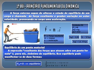 A força externa capaz de alterar o estado de equilíbrio de umA força externa capaz de alterar o estado de equilíbrio de um
corpo é chamada de força resultante e produz variação no vetorcorpo é chamada de força resultante e produz variação no vetor
velocidade, provocando no corpo uma aceleração.velocidade, provocando no corpo uma aceleração.
A força externa capaz de alterar o estado de equilíbrio de umA força externa capaz de alterar o estado de equilíbrio de um
corpo é chamada de força resultante e produz variação no vetorcorpo é chamada de força resultante e produz variação no vetor
velocidade, provocando no corpo uma aceleração.velocidade, provocando no corpo uma aceleração.
a

m .F =
F → Força resultante
m → massa
a → aceleração
Unidades SI:
[F ] =N
[m] = kg
[a] = m/s2
1kgf = 9,8N 1N = 105
dyn
1kgf = 9,8.105
dyn
Equilíbrio de um ponto materialEquilíbrio de um ponto material
A expressão “resultante das forças que atuam sobre um ponto forA expressão “resultante das forças que atuam sobre um ponto for
nula” é, para nós, sinônimo de equilíbrio. Esse equilíbrio podenula” é, para nós, sinônimo de equilíbrio. Esse equilíbrio pode
manifestar-se de duas formas:manifestar-se de duas formas:
Equilíbrio de um ponto materialEquilíbrio de um ponto material
A expressão “resultante das forças que atuam sobre um ponto forA expressão “resultante das forças que atuam sobre um ponto for
nula” é, para nós, sinônimo de equilíbrio. Esse equilíbrio podenula” é, para nós, sinônimo de equilíbrio. Esse equilíbrio pode
manifestar-se de duas formas:manifestar-se de duas formas:
FFRR = 0= 0 ⇒⇒ equilíbrioequilíbrioFFRR = 0= 0 ⇒⇒ equilíbrioequilíbrio
e s t á t i c o : r e p o u s o
d i n â m i c o : M R U



 