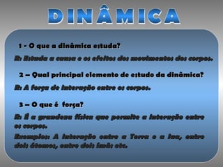 1 - O que a dinâmica estuda?1 - O que a dinâmica estuda?
R: Estuda a causa e os efeitos dos movimentos dos corpos.R: Estuda a causa e os efeitos dos movimentos dos corpos.
2 – Qual principal elemento de estudo da dinâmica?2 – Qual principal elemento de estudo da dinâmica?
R: A força de interação entre os corpos.R: A força de interação entre os corpos.
3 – O que é força?3 – O que é força?
R: É a grandeza física que permite a interação entreR: É a grandeza física que permite a interação entre
os corpos.os corpos.
Exemplos: A interação entre a Terra e a lua, entreExemplos: A interação entre a Terra e a lua, entre
dois átomos, entre dois ímãs etc.dois átomos, entre dois ímãs etc.
 
