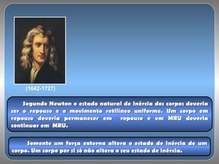 (1642-1727)
Segundo Newton o estado natural de inércia dos corpos deveriaSegundo Newton o estado natural de inércia dos corpos deveria
ser o repouso e o movimento retilíneo uniforme. Um corpo emser o repouso e o movimento retilíneo uniforme. Um corpo em
repouso deveria permanecer em repouso e em MRU deveriarepouso deveria permanecer em repouso e em MRU deveria
continuar em MRU.continuar em MRU.
Somente um força externa altera o estado de inércia de umSomente um força externa altera o estado de inércia de um
corpo. Um corpo por si só não altera o seu estado de inércia.corpo. Um corpo por si só não altera o seu estado de inércia.
 