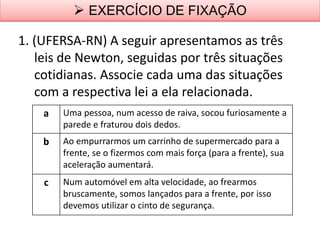 1. (UFERSA-RN) A seguir apresentamos as três
leis de Newton, seguidas por três situações
cotidianas. Associe cada uma das situações
com a respectiva lei a ela relacionada.
 EXERCÍCIO DE FIXAÇÃO
a Uma pessoa, num acesso de raiva, socou furiosamente a
parede e fraturou dois dedos.
b Ao empurrarmos um carrinho de supermercado para a
frente, se o fizermos com mais força (para a frente), sua
aceleração aumentará.
c Num automóvel em alta velocidade, ao frearmos
bruscamente, somos lançados para a frente, por isso
devemos utilizar o cinto de segurança.
 