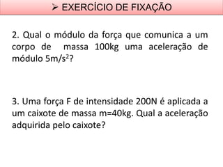 2. Qual o módulo da força que comunica a um
corpo de massa 100kg uma aceleração de
módulo 5m/s2?
3. Uma força F de intensidade 200N é aplicada a
um caixote de massa m=40kg. Qual a aceleração
adquirida pelo caixote?
 EXERCÍCIO DE FIXAÇÃO
 