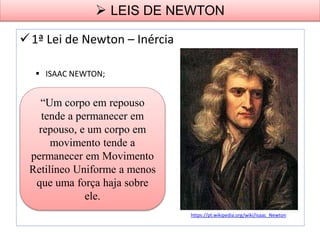 1ª Lei de Newton – Inércia
 ISAAC NEWTON;
“Um corpo em repouso
tende a permanecer em
repouso, e um corpo em
movimento tende a
permanecer em Movimento
Retilíneo Uniforme a menos
que uma força haja sobre
ele.
 LEIS DE NEWTON
https://pt.wikipedia.org/wiki/Isaac_Newton
 