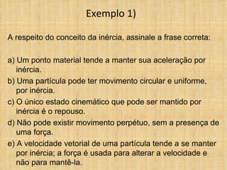 Exemplo 1)

A respeito do conceito da inércia, assinale a frase correta:

a) Um ponto material tende a manter sua aceleração por
   inércia.
b) Uma partícula pode ter movimento circular e uniforme,
   por inércia.
c) O único estado cinemático que pode ser mantido por
   inércia é o repouso.
d) Não pode existir movimento perpétuo, sem a presença de
   uma força.
e) A velocidade vetorial de uma partícula tende a se manter
   por inércia; a força é usada para alterar a velocidade e
   não para mantê-la.
 