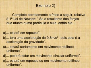 Exemplo 2)

      Complete corretamente a frase a seguir, relativa
  à 1ª Lei de Newton: “ Se a resultante das forças
  que atuam numa partícula é nula, então ela...

a)... estará em repouso”.
b)... terá uma aceleração de 9,8m/s2 , pois esta é a
   aceleração da gravidade”.
c)... estará certamente em movimento retilíneo
   uniforme”.
d)... poderá estar em movimento circular uniforme”.
e)... estará em repouso ou em movimento retilíneo
   uniforme”.
 